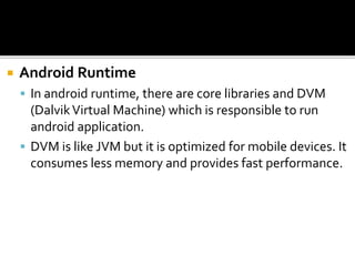  Android Runtime
 In android runtime, there are core libraries and DVM
(DalvikVirtual Machine) which is responsible to run
android application.
 DVM is like JVM but it is optimized for mobile devices. It
consumes less memory and provides fast performance.
 