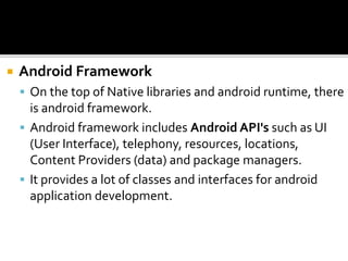  Android Framework
 On the top of Native libraries and android runtime, there
is android framework.
 Android framework includes Android API's such as UI
(User Interface), telephony, resources, locations,
Content Providers (data) and package managers.
 It provides a lot of classes and interfaces for android
application development.
 