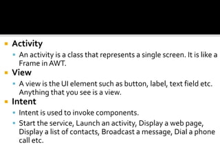  Activity
 An activity is a class that represents a single screen. It is like a
Frame in AWT.
 View
 A view is the UI element such as button, label, text field etc.
Anything that you see is a view.
 Intent
 Intent is used to invoke components.
 Start the service, Launch an activity, Display a web page,
Display a list of contacts, Broadcast a message, Dial a phone
call etc.
 