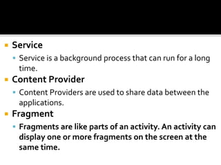  Service
 Service is a background process that can run for a long
time.
 Content Provider
 Content Providers are used to share data between the
applications.
 Fragment
 Fragments are like parts of an activity. An activity can
display one or more fragments on the screen at the
same time.
 