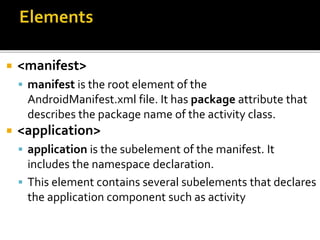  <manifest>
 manifest is the root element of the
AndroidManifest.xml file. It has package attribute that
describes the package name of the activity class.
 <application>
 application is the subelement of the manifest. It
includes the namespace declaration.
 This element contains several subelements that declares
the application component such as activity
 