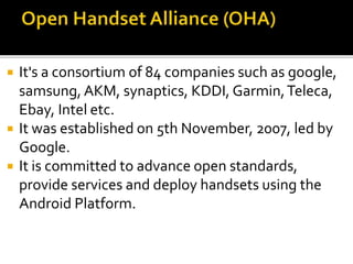  It's a consortium of 84 companies such as google,
samsung, AKM, synaptics, KDDI, Garmin,Teleca,
Ebay, Intel etc.
 It was established on 5th November, 2007, led by
Google.
 It is committed to advance open standards,
provide services and deploy handsets using the
Android Platform.
 