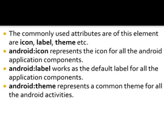  The commonly used attributes are of this element
are icon, label, theme etc.
 android:icon represents the icon for all the android
application components.
 android:label works as the default label for all the
application components.
 android:theme represents a common theme for all
the android activities.
 