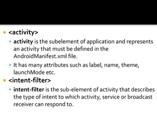  <activity>
 activity is the subelement of application and represents
an activity that must be defined in the
AndroidManifest.xml file.
 It has many attributes such as label, name, theme,
launchMode etc.
 <intent-filter>
 intent-filter is the sub-element of activity that describes
the type of intent to which activity, service or broadcast
receiver can respond to.
 