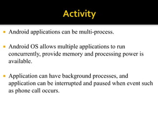  Android applications can be multi-process.
 Android OS allows multiple applications to run
concurrently, provide memory and processing power is
available.
 Application can have background processes, and
application can be interrupted and paused when event such
as phone call occurs.
 