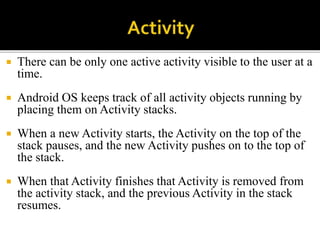  There can be only one active activity visible to the user at a
time.
 Android OS keeps track of all activity objects running by
placing them on Activity stacks.
 When a new Activity starts, the Activity on the top of the
stack pauses, and the new Activity pushes on to the top of
the stack.
 When that Activity finishes that Activity is removed from
the activity stack, and the previous Activity in the stack
resumes.
 