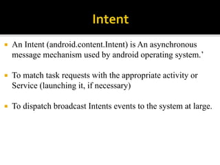  An Intent (android.content.Intent) is An asynchronous
message mechanism used by android operating system.’
 To match task requests with the appropriate activity or
Service (launching it, if necessary)
 To dispatch broadcast Intents events to the system at large.
 