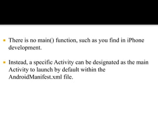  There is no main() function, such as you find in iPhone
development.
 Instead, a specific Activity can be designated as the main
Activity to launch by default within the
AndroidManifest.xml file.
 