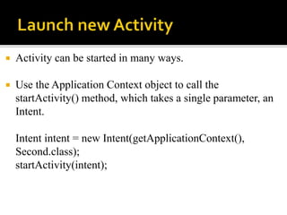  Activity can be started in many ways.
 Use the Application Context object to call the
startActivity() method, which takes a single parameter, an
Intent.
Intent intent = new Intent(getApplicationContext(),
Second.class);
startActivity(intent);
 