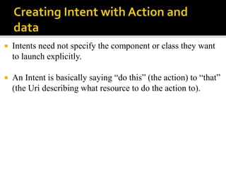  Intents need not specify the component or class they want
to launch explicitly.
 An Intent is basically saying “do this” (the action) to “that”
(the Uri describing what resource to do the action to).
 