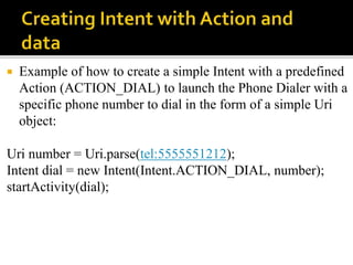  Example of how to create a simple Intent with a predefined
Action (ACTION_DIAL) to launch the Phone Dialer with a
specific phone number to dial in the form of a simple Uri
object:
Uri number = Uri.parse(tel:5555551212);
Intent dial = new Intent(Intent.ACTION_DIAL, number);
startActivity(dial);
 
