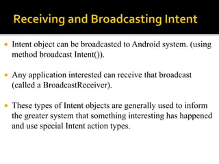  Intent object can be broadcasted to Android system. (using
method broadcast Intent()).
 Any application interested can receive that broadcast
(called a BroadcastReceiver).
 These types of Intent objects are generally used to inform
the greater system that something interesting has happened
and use special Intent action types.
 