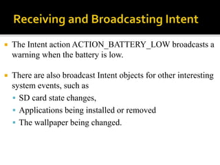  The Intent action ACTION_BATTERY_LOW broadcasts a
warning when the battery is low.
 There are also broadcast Intent objects for other interesting
system events, such as
 SD card state changes,
 Applications being installed or removed
 The wallpaper being changed.
 