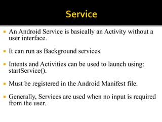  An Android Service is basically an Activity without a
user interface.
 It can run as Background services.
 Intents and Activities can be used to launch using:
startService().
 Must be registered in the Android Manifest file.
 Generally, Services are used when no input is required
from the user.
 