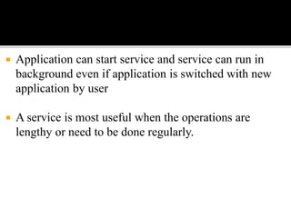  Application can start service and service can run in
background even if application is switched with new
application by user
 A service is most useful when the operations are
lengthy or need to be done regularly.
 