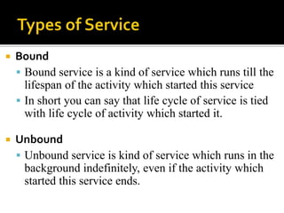  Bound
 Bound service is a kind of service which runs till the
lifespan of the activity which started this service
 In short you can say that life cycle of service is tied
with life cycle of activity which started it.
 Unbound
 Unbound service is kind of service which runs in the
background indefinitely, even if the activity which
started this service ends.
 