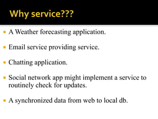  A Weather forecasting application.
 Email service providing service.
 Chatting application.
 Social network app might implement a service to
routinely check for updates.
 A synchronized data from web to local db.
 