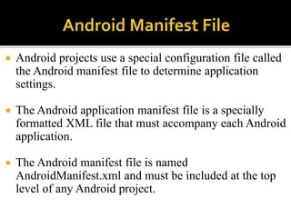  Android projects use a special configuration file called
the Android manifest file to determine application
settings.
 The Android application manifest file is a specially
formatted XML file that must accompany each Android
application.
 The Android manifest file is named
AndroidManifest.xml and must be included at the top
level of any Android project.
 