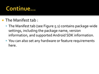  The Manifest tab :
 The Manifest tab (see Figure 5.1) contains package-wide
settings, including the package name, version
information, and supported Android SDK information.
 You can also set any hardware or feature requirements
here.
 