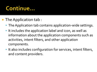  TheApplication tab :
 The Application tab contains application-wide settings.
 It includes the application label and icon, as well as
information about the application components such as
activities, intent filters, and other application
components.
 It also includes configuration for services, intent filters,
and content providers.
 
