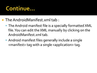  TheAndroidManifest.xml tab :
 The Android manifest file is a specially formatted XML
file.You can edit the XML manually by clicking on the
AndroidManifest.xml tab.
 Android manifest files generally include a single
<manifest> tag with a single<application> tag.
 