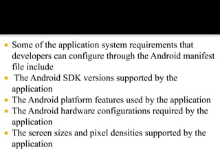  Some of the application system requirements that
developers can configure through the Android manifest
file include
 The Android SDK versions supported by the
application
 The Android platform features used by the application
 The Android hardware configurations required by the
application
 The screen sizes and pixel densities supported by the
application
 
