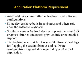  Android devices have different hardware and software
configurations.
 Some devices have built-in keyboards and others rely
upon the software keyboard.
 Similarly, certain Android devices support the latest 3-D
graphics libraries and others provide little or no graphics
support.
 The Android manifest file has several informational tags
for flagging the system features and hardware
configurations supported or required by an Android
application.
 