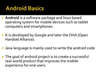  Android is a software package and linux based
operating system for mobile devices such as tablet
computers and smartphones.
 It is developed by Google and later the OHA (Open
Handset Alliance).
 Java language is mainly used to write the android code
 The goal of android project is to create a successful
real-world product that improves the mobile
experience for end users.
 