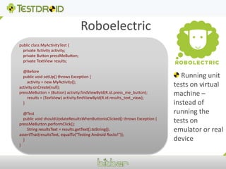 Roboelectricpublic class MyActivityTest {    private Activity activity;    private Button pressMeButton;    private TextView results;    @Before    public void setUp() throws Exception {        activity = new MyActivity();activity.onCreate(null);pressMeButton = (Button) activity.findViewById(R.id.press_me_button);        results = (TextView) activity.findViewById(R.id.results_text_view);    }    @Test    public void shouldUpdateResultsWhenButtonIsClicked() throws Exception {pressMeButton.performClick();        String resultsText = results.getText().toString();assertThat(resultsText, equalTo("Testing Android Rocks!"));    }} Running unit tests on virtual machine – instead of running the tests on emulator or real device
