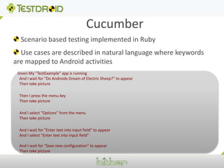Cucumber Scenario based testing implemented in Ruby Use cases are described in natural language where keywords are mapped to Android activitiesGiven My ”TestExample" app is running  And I wait for "Do Androids Dream of Electric Sheep?" to appear  Then take picture  Then I press the menu key  Then take picture  And I select ”Options" from the menu  Then take picture  And I wait for "Enter text into input field" to appear  And I select "Enter text into input field"  And I wait for "Save new configuration" to appear  Then take picture
