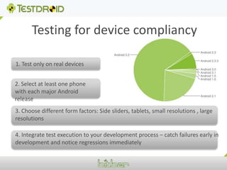 Testing for device compliancy1. Test only on real devices2. Select at least one phone with each major Android release3. Choose different form factors: Side sliders, tablets, small resolutions , large resolutions4. Integrate test execution to your development process – catch failures early in development and notice regressions immediately