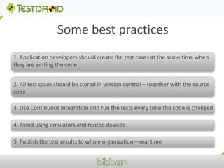 Some best practices 1. Application developers should create the test cases at the same time when they are writing the code2. All test cases should be stored in version control – together with the source code  3. Use Continuous Integration and run the tests every time the code is changed 4. Avoid using emulators and rooted devices5. Publish the test results to whole organization – real time