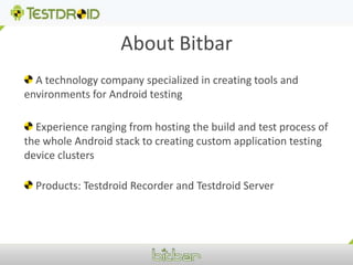 About Bitbar A technology company specialized in creating tools and environments for Android testing Experience ranging from hosting the build and test process of the whole Android stack to creating custom application testing device clusters Products: Testdroid Recorder and Testdroid Server