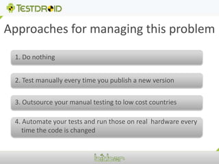 Approaches for managing this problem1. Do nothing2. Test manually every time you publish a new version3. Outsource your manual testing to low cost countries4. Automate your tests and run those on real  hardware every time the code is changed
