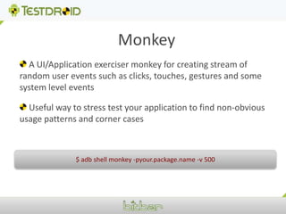Monkey A UI/Application exerciser monkey for creating stream of random user events such as clicks, touches, gestures and some system level events  Useful way to stress test your application to find non-obvious usage patterns and corner cases $ adb shell monkey -pyour.package.name -v 500