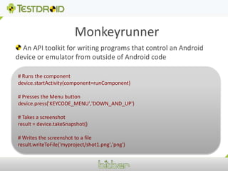 Monkeyrunner An API toolkit for writing programs that control an Android device or emulator from outside of Android code# Runs the componentdevice.startActivity(component=runComponent)# Presses the Menu buttondevice.press('KEYCODE_MENU','DOWN_AND_UP')# Takes a screenshotresult = device.takeSnapshot()# Writes the screenshot to a fileresult.writeToFile('myproject/shot1.png','png')