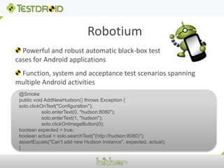 Robotium Powerful and robust automatic black-box test cases for Android applications  Function, system and acceptance test scenarios spanning multiple Android activities@Smokepublic void AddNewHudson() throws Exception {solo.clickOnText("Configuration");	solo.enterText(0, "hudson:8080");	solo.enterText(1, "hudson");	solo.clickOnImageButton(0);boolean expected = true;boolean actual = solo.searchText("(http://hudson:8080)");  assertEquals("Can't add new Hudson Instance", expected, actual);}