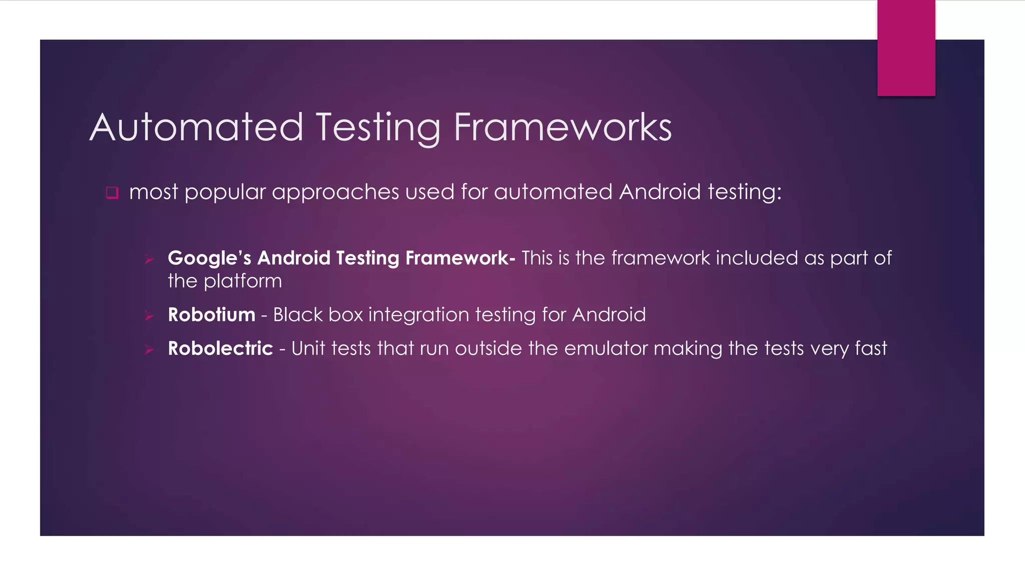 Automated Testing Frameworks
 most popular approaches used for automated Android testing:
 Google’s Android Testing Framework- This is the framework included as part of
the platform
 Robotium - Black box integration testing for Android
 Robolectric - Unit tests that run outside the emulator making the tests very fast
 