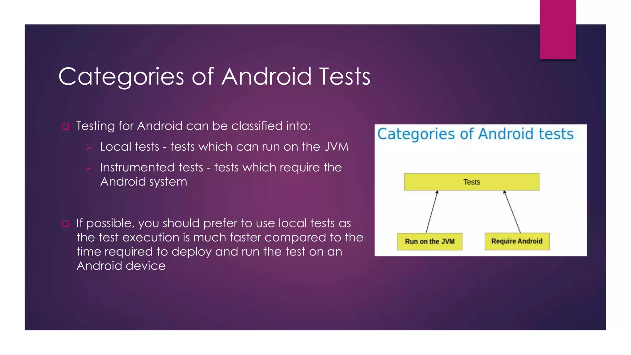 Categories of Android Tests
 Testing for Android can be classified into:
 Local tests - tests which can run on the JVM
 Instrumented tests - tests which require the
Android system
 If possible, you should prefer to use local tests as
the test execution is much faster compared to the
time required to deploy and run the test on an
Android device
 