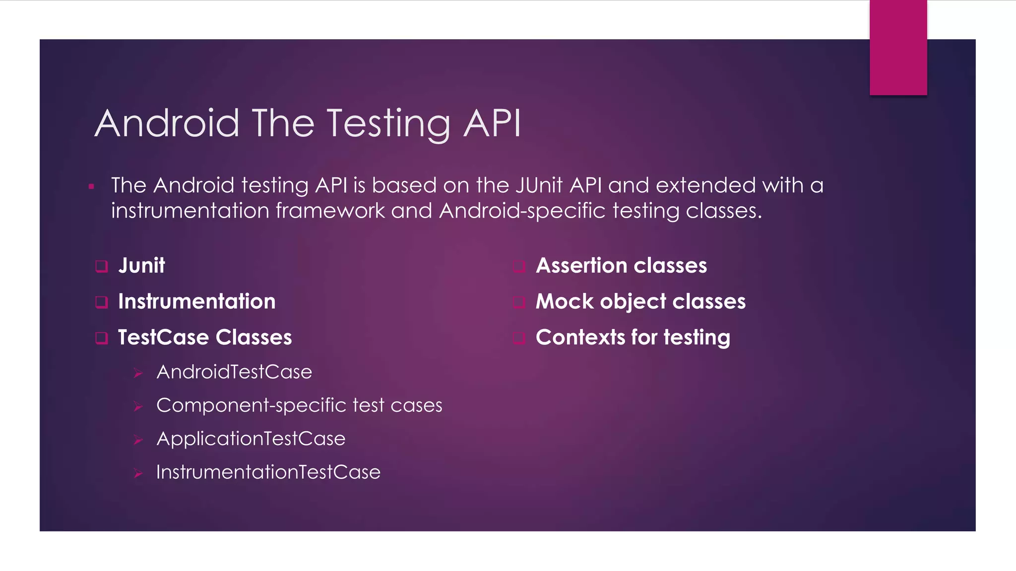 Android The Testing API
 The Android testing API is based on the JUnit API and extended with a
instrumentation framework and Android-specific testing classes.
 Junit
 Instrumentation
 TestCase Classes
 AndroidTestCase
 Component-specific test cases
 ApplicationTestCase
 InstrumentationTestCase
 Assertion classes
 Mock object classes
 Contexts for testing
 