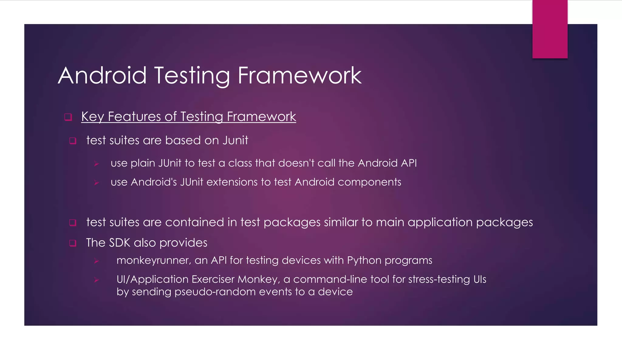 Android Testing Framework
 Key Features of Testing Framework
 test suites are based on Junit
 test suites are contained in test packages similar to main application packages
 The SDK also provides
 monkeyrunner, an API for testing devices with Python programs
 UI/Application Exerciser Monkey, a command-line tool for stress-testing UIs
by sending pseudo-random events to a device
 use plain JUnit to test a class that doesn't call the Android API
 use Android's JUnit extensions to test Android components
 