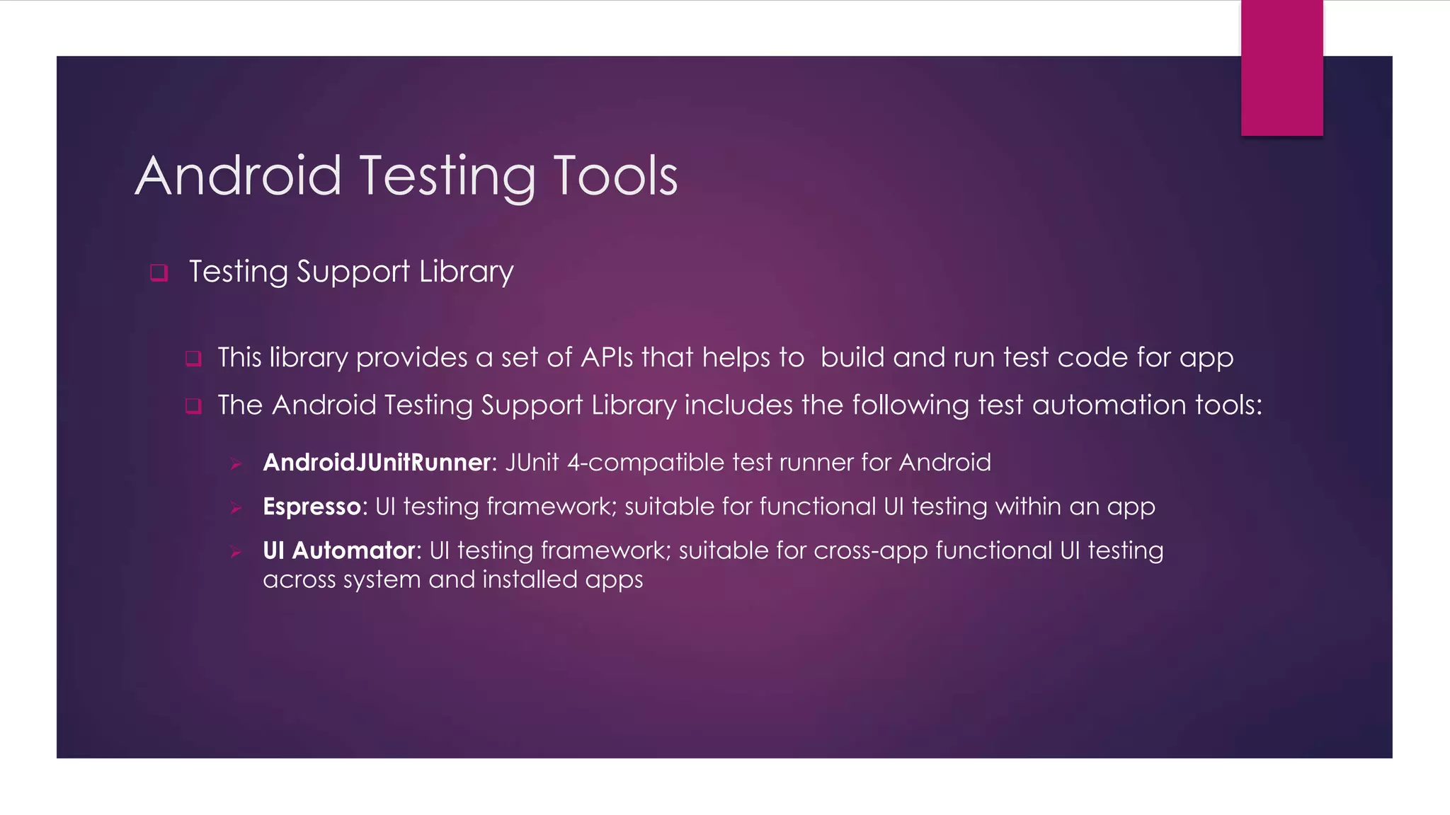 Android Testing Tools
 Testing Support Library
 This library provides a set of APIs that helps to build and run test code for app
 The Android Testing Support Library includes the following test automation tools:
 AndroidJUnitRunner: JUnit 4-compatible test runner for Android
 Espresso: UI testing framework; suitable for functional UI testing within an app
 UI Automator: UI testing framework; suitable for cross-app functional UI testing
across system and installed apps
 