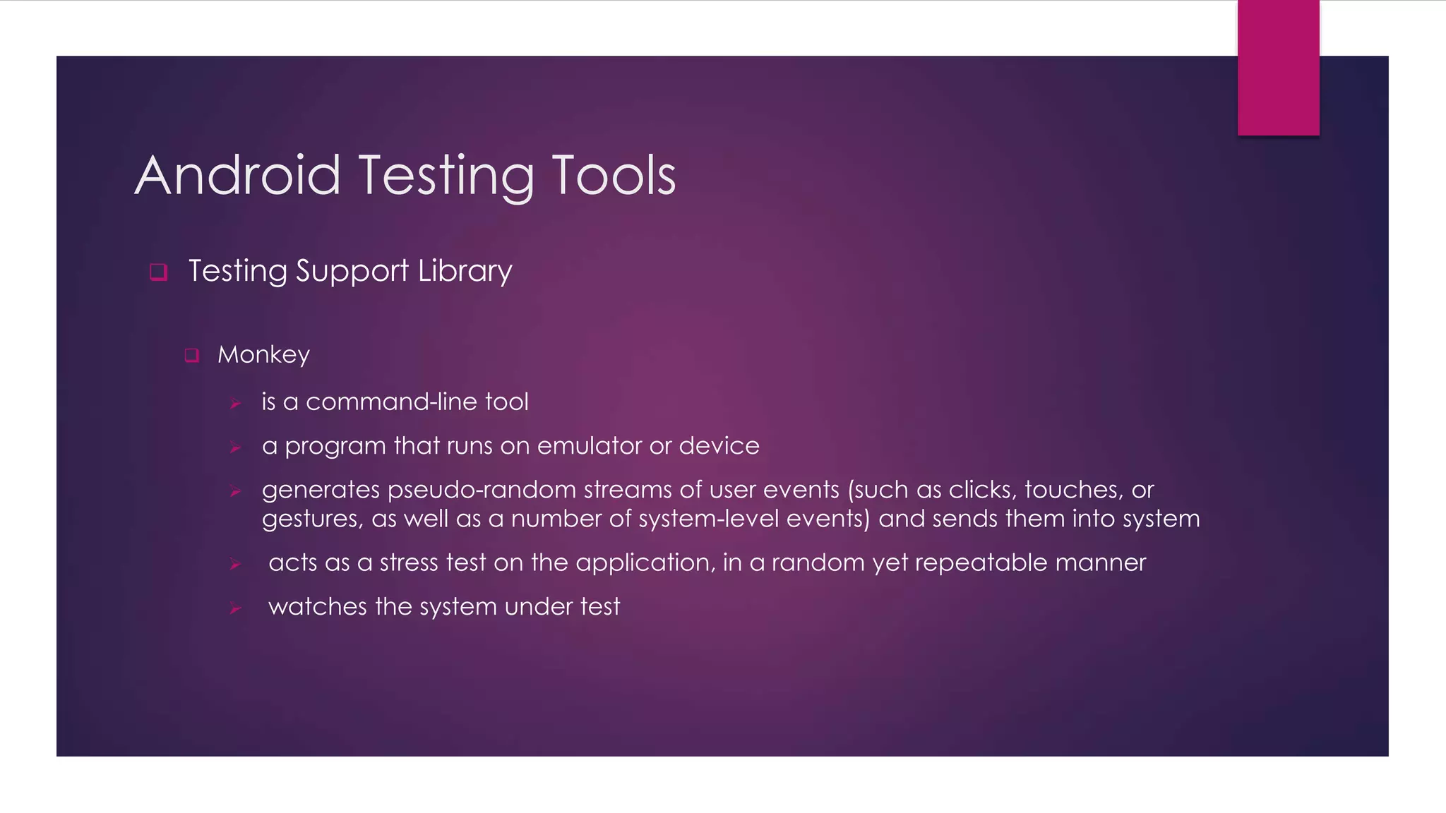Android Testing Tools
 Testing Support Library
 Monkey
 is a command-line tool
 a program that runs on emulator or device
 generates pseudo-random streams of user events (such as clicks, touches, or
gestures, as well as a number of system-level events) and sends them into system
 acts as a stress test on the application, in a random yet repeatable manner
 watches the system under test
 