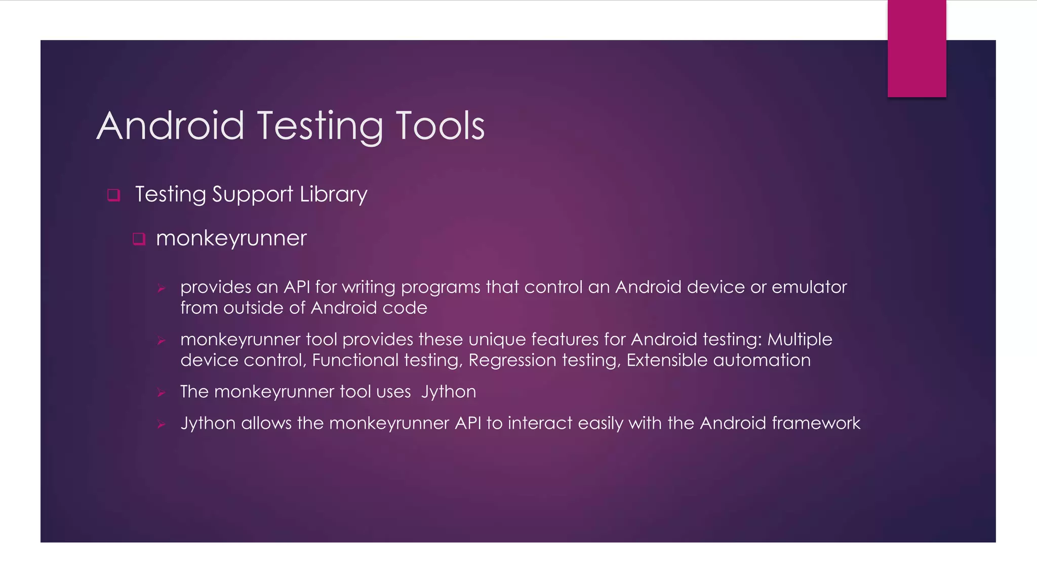 Android Testing Tools
 Testing Support Library
 monkeyrunner
 provides an API for writing programs that control an Android device or emulator
from outside of Android code
 monkeyrunner tool provides these unique features for Android testing: Multiple
device control, Functional testing, Regression testing, Extensible automation
 The monkeyrunner tool uses Jython
 Jython allows the monkeyrunner API to interact easily with the Android framework
 