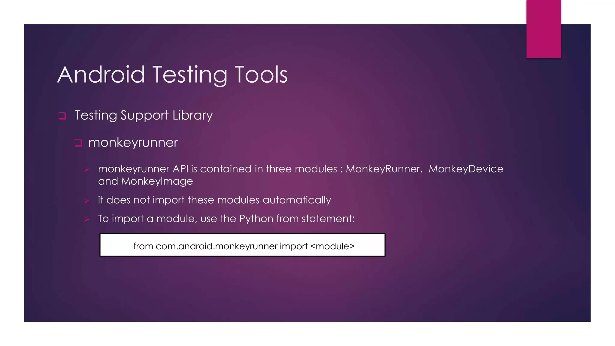 Android Testing Tools
 Testing Support Library
 monkeyrunner
 monkeyrunner API is contained in three modules : MonkeyRunner, MonkeyDevice
and MonkeyImage
 it does not import these modules automatically
 To import a module, use the Python from statement:
from com.android.monkeyrunner import <module>
 