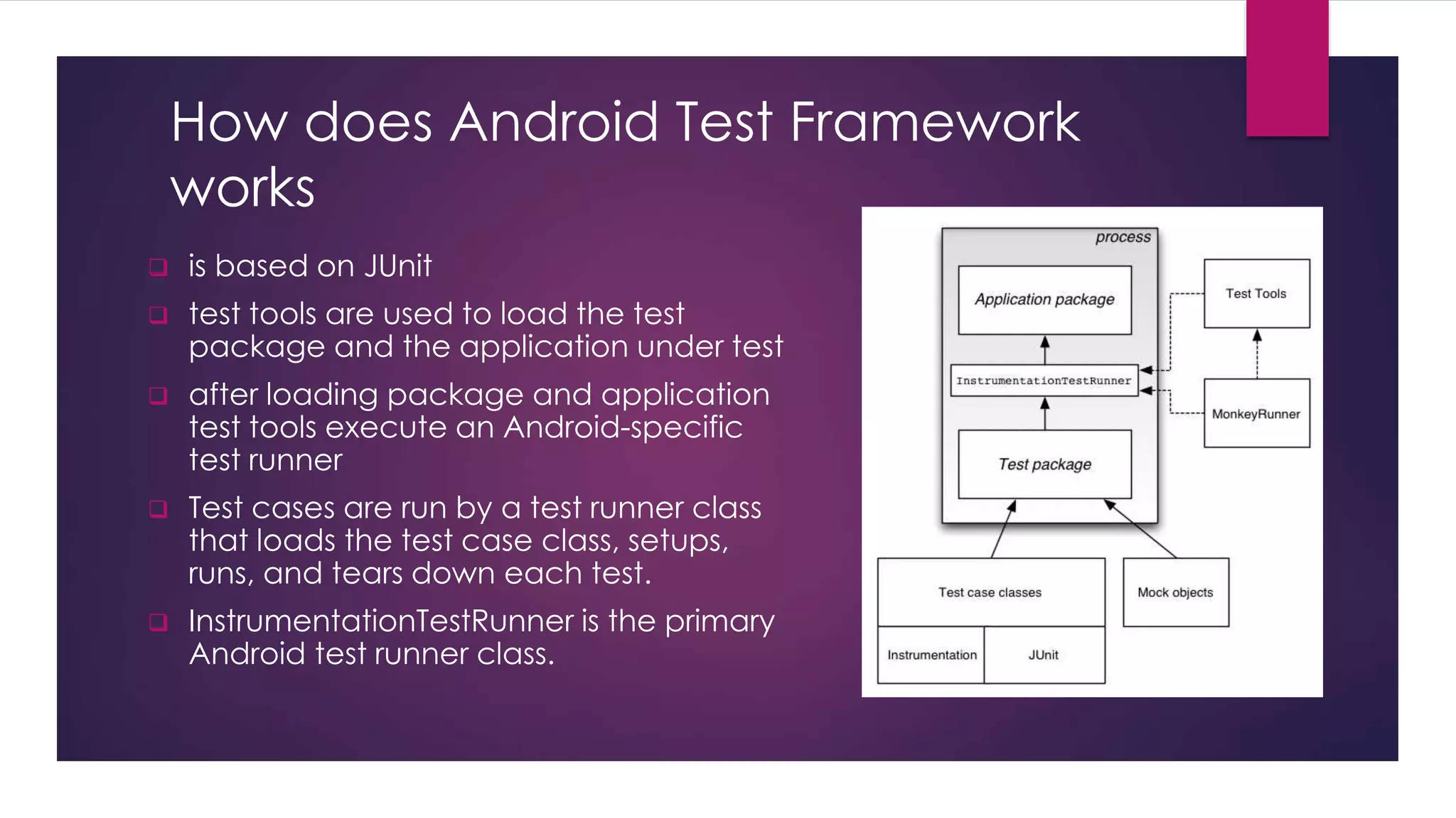 How does Android Test Framework
works
 is based on JUnit
 test tools are used to load the test
package and the application under test
 after loading package and application
test tools execute an Android-specific
test runner
 Test cases are run by a test runner class
that loads the test case class, setups,
runs, and tears down each test.
 InstrumentationTestRunner is the primary
Android test runner class.
 
