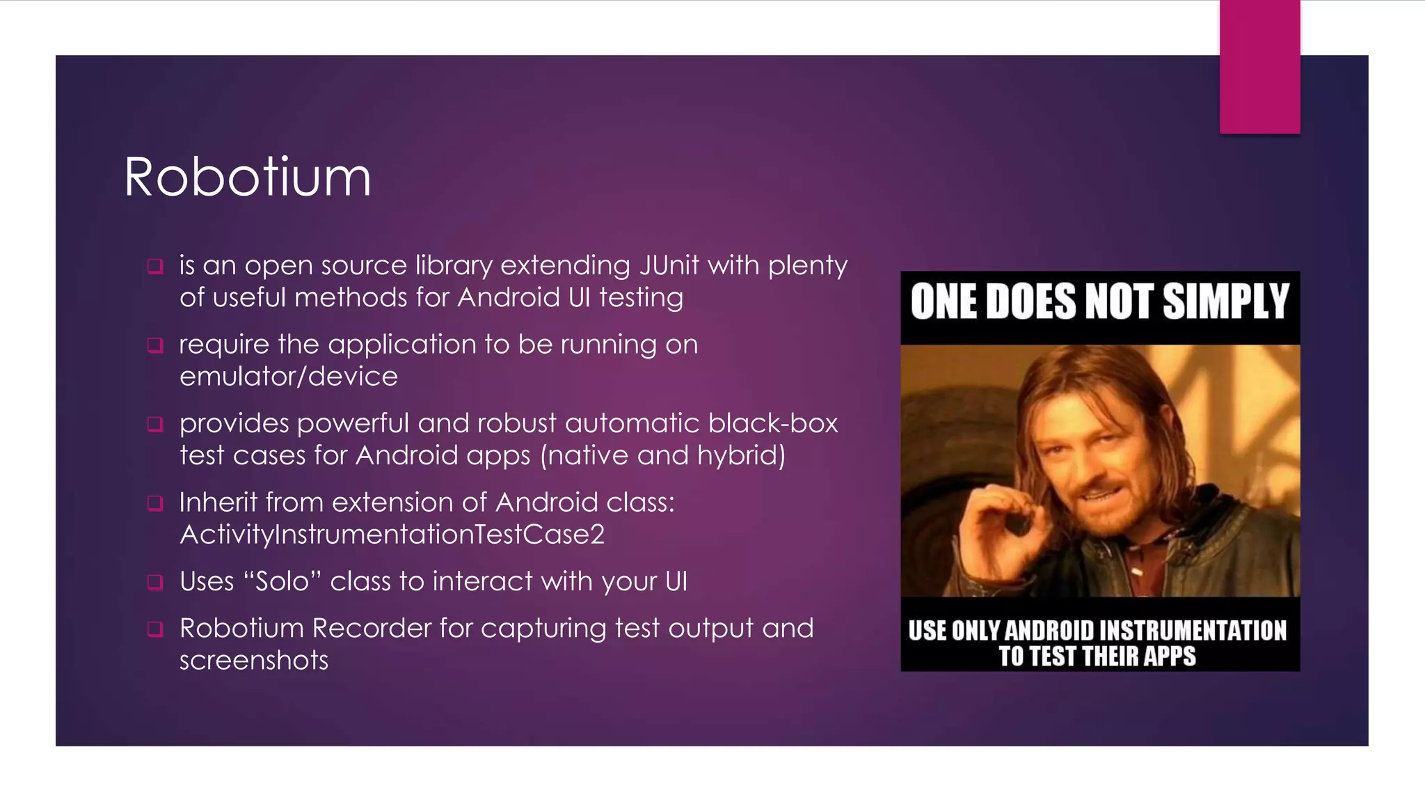 Robotium
 is an open source library extending JUnit with plenty
of useful methods for Android UI testing
 require the application to be running on
emulator/device
 provides powerful and robust automatic black-box
test cases for Android apps (native and hybrid)
 Inherit from extension of Android class:
ActivityInstrumentationTestCase2
 Uses “Solo” class to interact with your UI
 Robotium Recorder for capturing test output and
screenshots
 