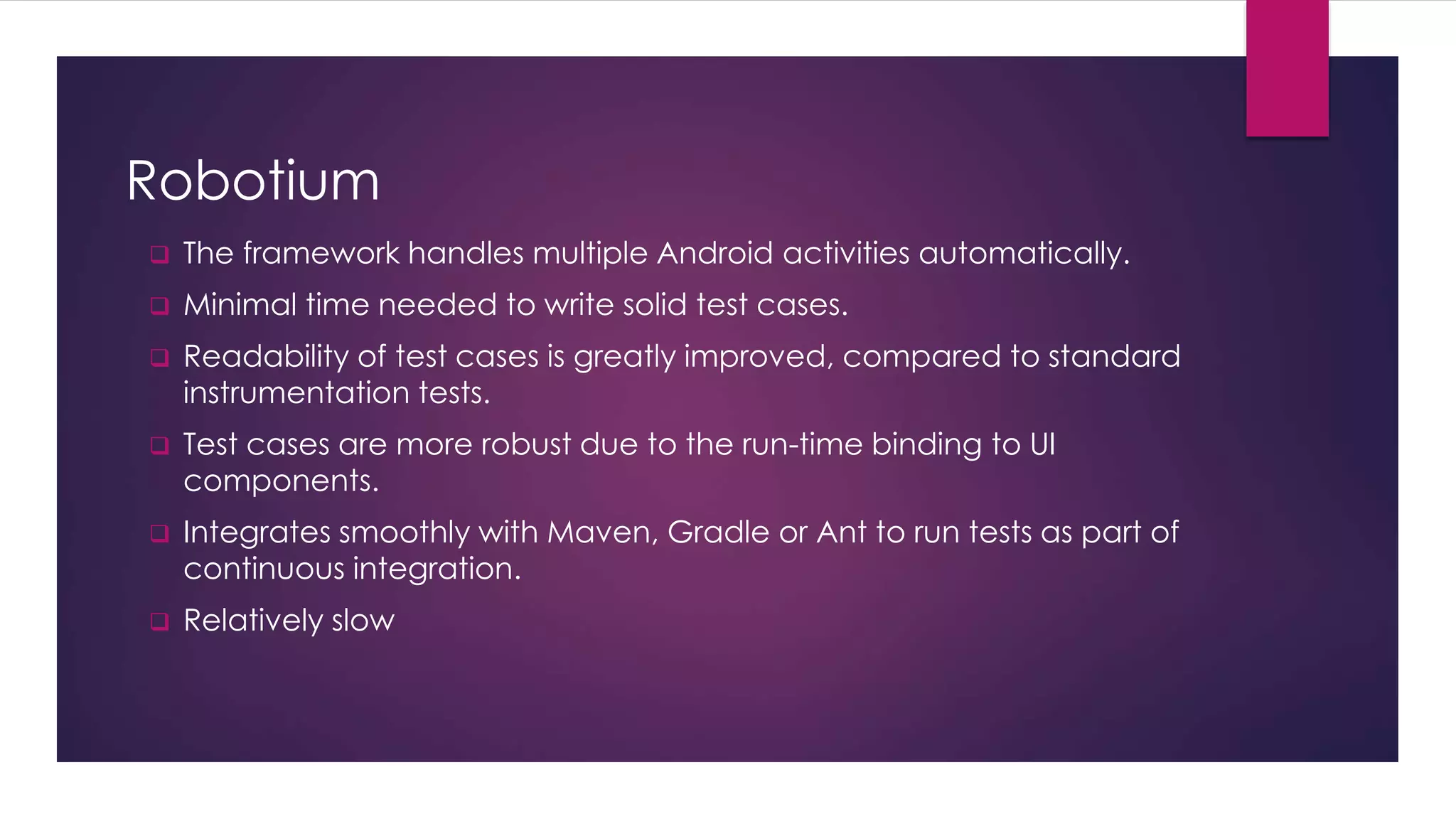 Robotium
 The framework handles multiple Android activities automatically.
 Minimal time needed to write solid test cases.
 Readability of test cases is greatly improved, compared to standard
instrumentation tests.
 Test cases are more robust due to the run-time binding to UI
components.
 Integrates smoothly with Maven, Gradle or Ant to run tests as part of
continuous integration.
 Relatively slow
 