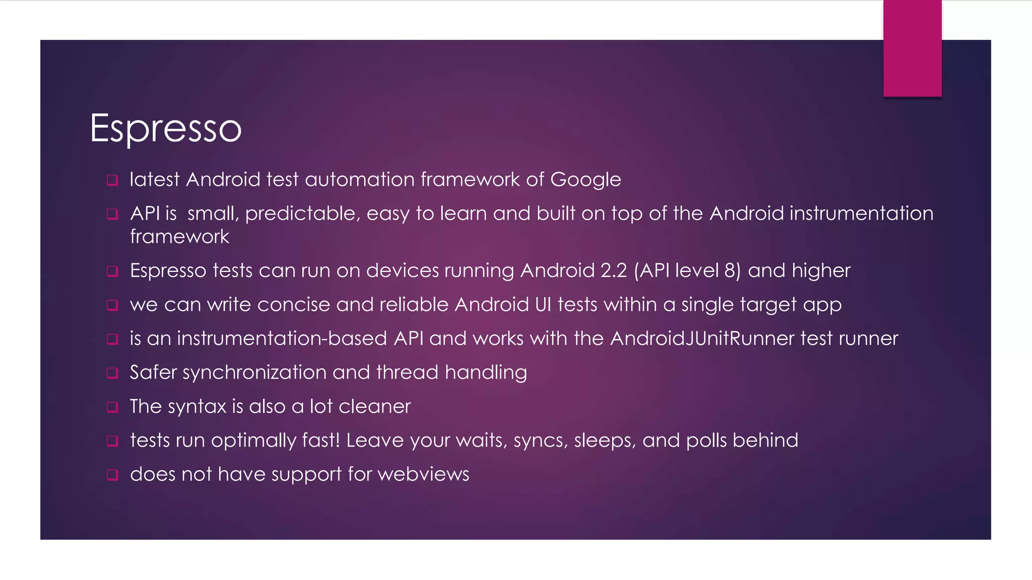 Espresso
 latest Android test automation framework of Google
 API is small, predictable, easy to learn and built on top of the Android instrumentation
framework
 Espresso tests can run on devices running Android 2.2 (API level 8) and higher
 we can write concise and reliable Android UI tests within a single target app
 is an instrumentation-based API and works with the AndroidJUnitRunner test runner
 Safer synchronization and thread handling
 The syntax is also a lot cleaner
 tests run optimally fast! Leave your waits, syncs, sleeps, and polls behind
 does not have support for webviews
 