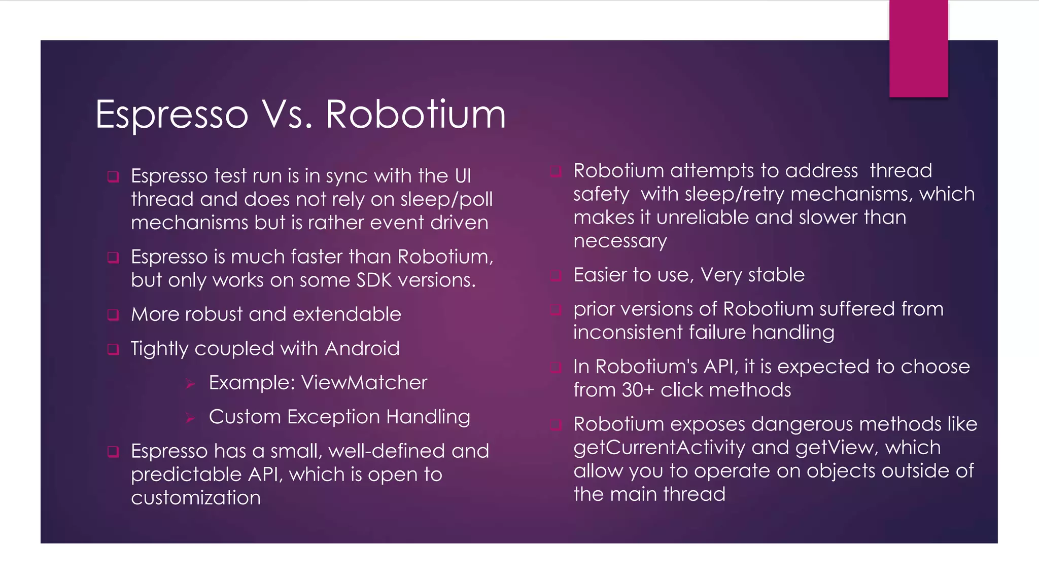 Espresso Vs. Robotium
 Espresso test run is in sync with the UI
thread and does not rely on sleep/poll
mechanisms but is rather event driven
 Espresso is much faster than Robotium,
but only works on some SDK versions.
 More robust and extendable
 Tightly coupled with Android
 Example: ViewMatcher
 Custom Exception Handling
 Espresso has a small, well-defined and
predictable API, which is open to
customization
 Robotium attempts to address thread
safety with sleep/retry mechanisms, which
makes it unreliable and slower than
necessary
 Easier to use, Very stable
 prior versions of Robotium suffered from
inconsistent failure handling
 In Robotium's API, it is expected to choose
from 30+ click methods
 Robotium exposes dangerous methods like
getCurrentActivity and getView, which
allow you to operate on objects outside of
the main thread
 
